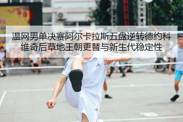 温网男单决赛阿尔卡拉斯五盘逆转德约科维奇后草地王朝更替与新生代稳定性